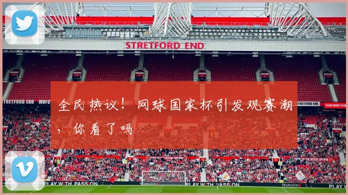 全民热议！网球国家杯引发观赛潮，你看了吗