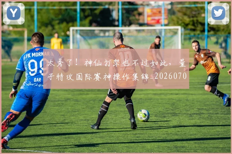 太秀了！神仙打架也不过如此，量子特攻国际赛神操作集锦_20260707021933