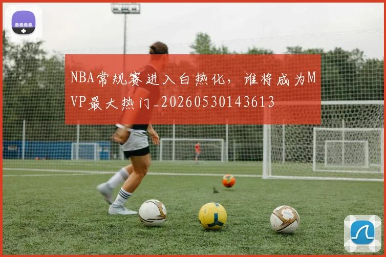 NBA常规赛进入白热化，谁将成为MVP最大热门_20260530143613