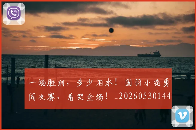 一场胜利，多少泪水！国羽小花勇闯决赛，看哭全场！_20260530144141_20260702173518