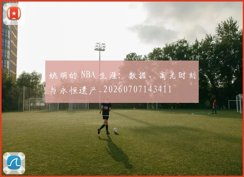 姚明的 NBA 生涯:数据、高光时刻与永恒遗产_20260707143411