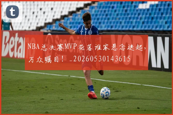 NBA总决赛MVP花落谁家悬念迭起，万众瞩目！_20260530143615