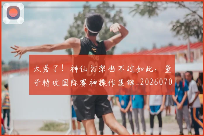太秀了!神仙打架也不过如此,量子特攻国际赛神操作集锦_20260707021933