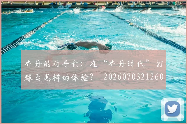 乔丹的对手们：在“乔丹时代”打球是怎样的体验？_20260703212607