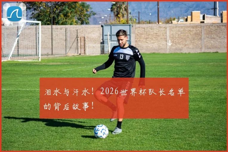泪水与汗水！2026世界杯队长名单的背后故事！