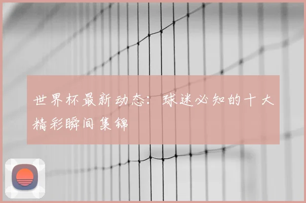 世界杯最新动态：球迷必知的十大精彩瞬间集锦