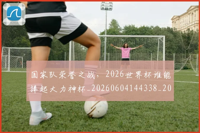 国家队荣誉之战,2026世界杯谁能捧起大力神杯_20260604144338_20260707013512