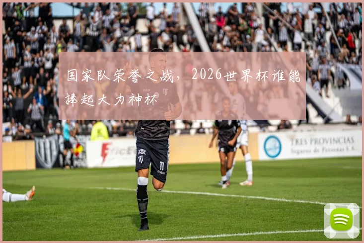 国家队荣誉之战,2026世界杯谁能捧起大力神杯