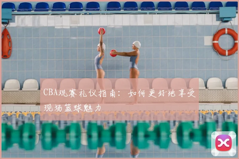 CBA观赛礼仪指南：如何更好地享受现场篮球魅力