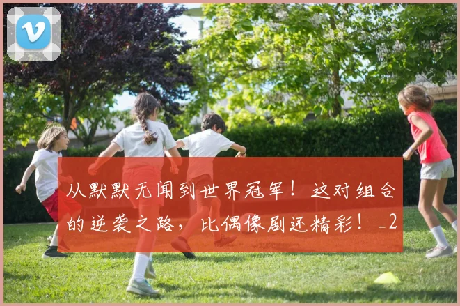 从默默无闻到世界冠军！这对组合的逆袭之路，比偶像剧还精彩！_20260704165219