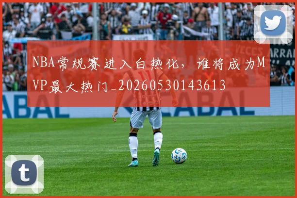 NBA常规赛进入白热化，谁将成为MVP最大热门_20260530143613