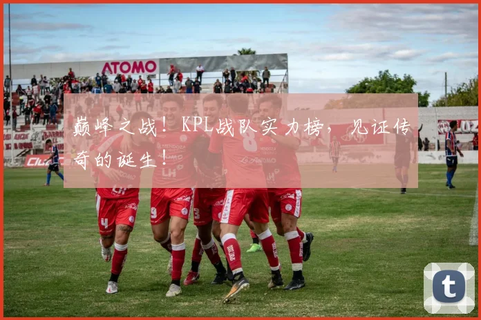 巅峰之战！KPL战队实力榜，见证传奇的诞生！