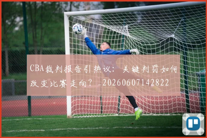 CBA裁判报告引热议：关键判罚如何改变比赛走向？_20260607142822