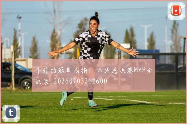 乔丹的冠军戒指：六次总决赛MVP全记录_20260703212600