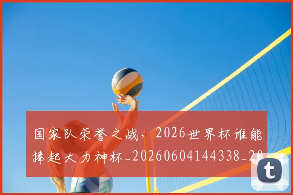 国家队荣誉之战，2026世界杯谁能捧起大力神杯_20260604144338_20260707013512