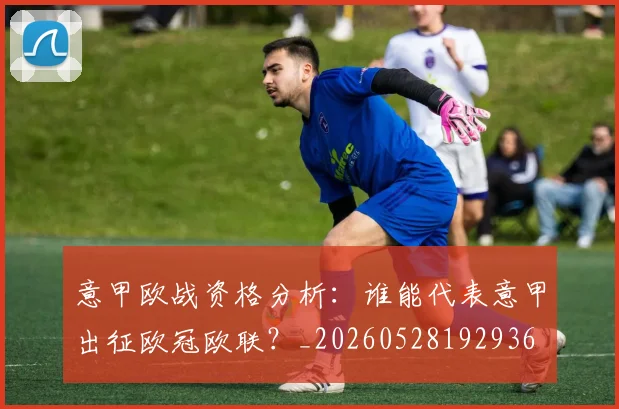 意甲欧战资格分析：谁能代表意甲出征欧冠欧联？_20260528192936